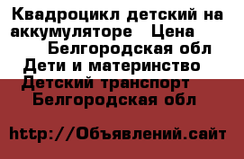 Квадроцикл детский на аккумуляторе › Цена ­ 9 000 - Белгородская обл. Дети и материнство » Детский транспорт   . Белгородская обл.